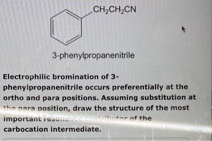 CH₂CH₂CN
3-phenylpropanenitrile
Electrophilic bromination of 3-
phenylpropanenitrile occurs preferentially at the
ortho and para positions. Assuming substitution at
the para position, draw the structure of the most
important resonance contributor of the
carbocation intermediate.