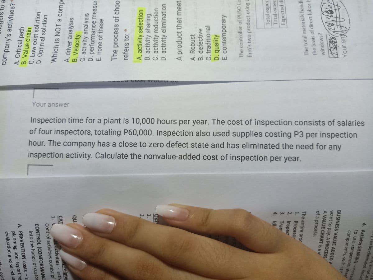 Your answer
Inspection time for a plant is 10,000 hours per year. The cost of inspection consists of salaries
of four inspectors, totaling P60,000. Inspection also used supplies costing P3 per inspection
hour. The company has a close to zero defect state and has eliminated the need for any
inspection activity. Calculate the nonvalue-added cost of inspection per year.
to a
company's activities? *
cost
evaluation and selection
planning and reporting
A. PREVENTION costs- a
A. Critical path
B. Value chain
C. Low cost solution
D. Optimal solution
into the hands of custor
CONTROL (CONFORMANCE
Control activities consist of
Lactivities - activ
1. C
CAT
Which is NOT a compo
A. driver analysis
B. Velocity
related
QUA
C. activity analysis
D. performance measure
E. none of these
The process of choo
refers to: *
A. activity selection
B. activity sharing
C. activity reduction
D. activity elimination
2.
1.
Usi
A product that meet
A. Robust
B. defective
C. traditional
D. quality
E. contemporary
The controller of PUSO Co
firm's two product using t
4. Idl
3. Tran
Total expec
Total expec
Expected di
2. Inspec
1. Processir
The entire proc
The total materials handla
the basis of direct labor h
of a process.
windows?
A VALUE CHART is a v
want to pay. A PROCESS
BUSINESS VALUE ADDED A
Your an W
components, such as d
to use components alrear
4. Activity SHARING-increasi
ily aimed at
ILy Can be eliminated. Reduci
