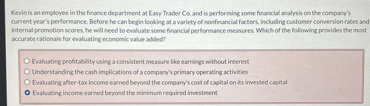 Kevin is an employee in the finance department at Easy Trader Co. and is performing some financial analysis on the company's
current year's performance. Before he can begin looking at a variety of nonfinancial factors, including customer conversion rates and
internal promotion scores, he will need to evaluate some financial performance measures. Which of the following provides the most
accurate rationale for evaluating economic value added?
◇ Evaluating profitability using a consistent measure like earnings without interest
○ Understanding the cash implications of a company's primary operating activities
◇ Evaluating after-tax income earned beyond the company's cost of capital on its invested capital
O Evaluating income earned beyond the minimum required investment