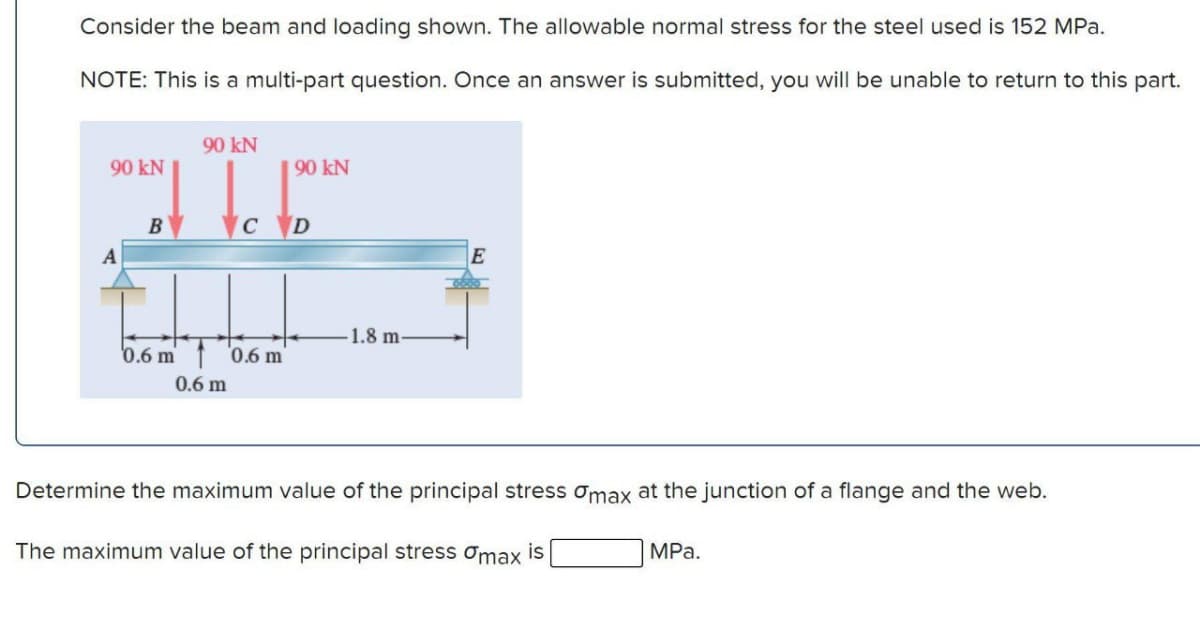 Consider the beam and loading shown. The allowable normal stress for the steel used is 152 MPa.
NOTE: This is a multi-part question. Once an answer is submitted, you will be unable to return to this part.
90 kN
A
B
90 KN
C
0.6 m 0.6 m
0.6 m
90 KN
D
-1.8 m-
Determine the maximum value of the principal stress omax at the junction of a flange and the web.
The maximum value of the principal stress omax is
MPa.