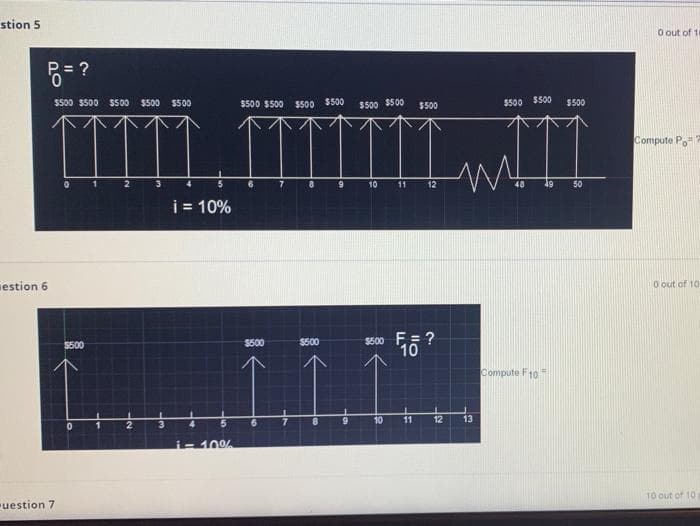 stion 5
O out of 11
$500 $S00 5500 $500 $500
$500 $500
$500 $500
$500 $500
$500 $500
$500
$500
Compute P.
2
5
10
11
12
50
i = 10%
estion 6
O out of 10
S500 E= ?
10
$500
$500
$500
Compute F10=
10
11
12
13
i-10%
10 out of 10
uestion 7
