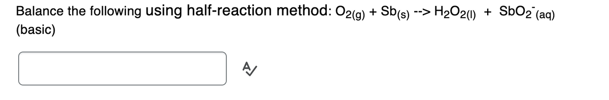 Balance the following using half-reaction method: O2(g) + Sb(s) --> H₂O2(1)
(basic)
A/
+
SbO₂ (aq)