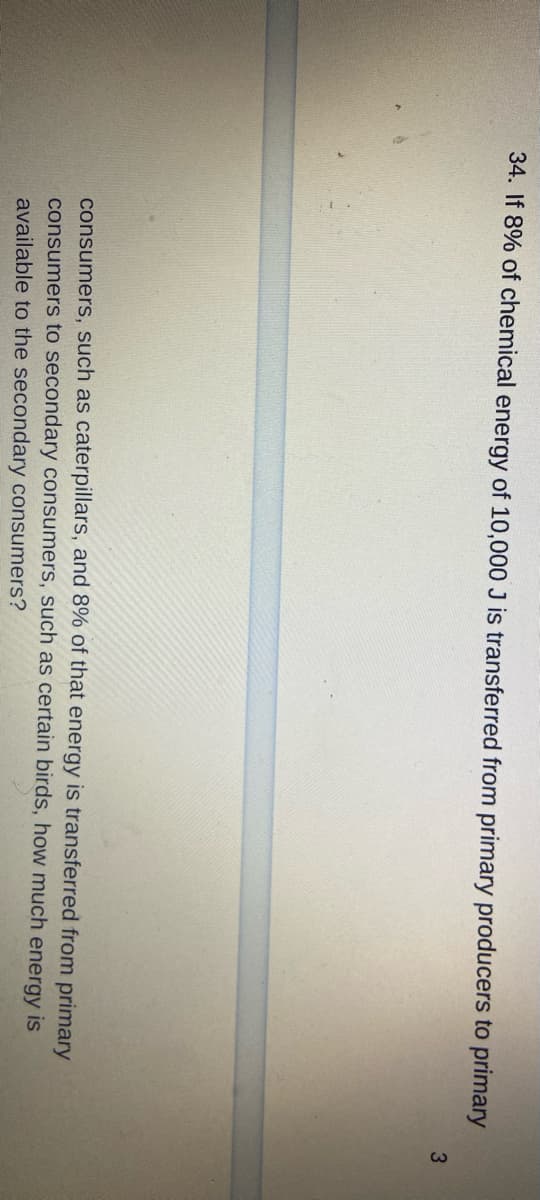 34. If 8% of chemical energy of 10,000 J is transferred from primary producers to primary
consumers, such as caterpillars, and 8% of that energy is transferred from primary
consumers to secondary consumers, such as certain birds, how much energy is
available to the secondary consumers?
3
