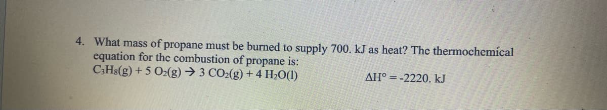 4. What mass of propane must be burned to supply 700. kJ as heat? The thermochemical
equation for the combustion of propane is:
C3H8(g) + 5 O2(g) → 3 CO2(g) + 4H₂O(1)
AH°-2220. kJ