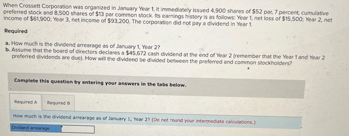 When Crossett Corporation was organized in January Year 1, it immediately issued 4,900 shares of $52 par, 7 percent, cumulative
preferred stock and 8,500 shares of $13 par common stock. Its earnings history is as follows: Year 1, net loss of $15,500; Year 2, net
income of $61,900; Year 3, net income of $93,200. The corporation did not pay a dividend in Year 1.
Required
a. How much is the dividend arrearage as of January 1, Year 2?
b. Assume that the board of directors declares a $45,672 cash dividend at the end of Year 2 (remember that the Year 1 and Year 2
preferred dividends are due). How will the dividend be divided between the preferred and common stockholders?
Complete this question by entering your answers in the tabs below.
Required A
Required B
How much is the dividend arrearage as of January 1, Year 2? (Do not round your intermediate calculations.)
Dividend arrearage