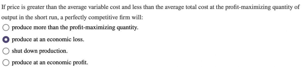 If price is greater than the average variable cost and less than the average total cost at the profit-maximizing quantity of
output in the short run, a perfectly competitive firm will:
produce more than the profit-maximizing quantity.
produce at an economic loss.
shut down production.
produce at an economic profit.