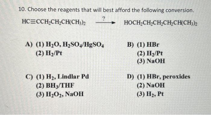 10. Choose the reagents that will best afford the following conversion.
?
HC CCH₂CH₂CH(CH3)2
HOCH₂CH₂CH₂CH₂CH(CH3)2
A) (1) H₂O, H₂SO4/HgSO4
(2) H₂/Pt
C) (1) H₂, Lindlar Pd
(2) BH3/THF
(3) H₂O2, NaOH
B) (1) HBr
(2) H₂/Pt
(3) NaOH
D) (1) HBr, peroxides
(2) NaOH
(3) H₂, Pt