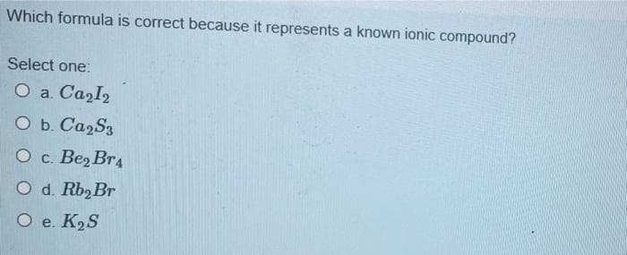 Which formula is correct because it represents a known ionic compound?
Select one:
O a. Ca₂I₂
O b. Ca2S3
O c. Be₂ Br4
O d. Rb₂Br
O e. K₂S