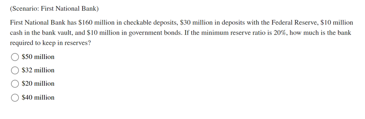 (Scenario: First National Bank)
First National Bank has $160 million in checkable deposits, $30 million in deposits with the Federal Reserve, $10 million
cash in the bank vault, and $10 million in government bonds. If the minimum reserve ratio is 20%, how much is the bank
required to keep in reserves?
$50 million
$32 million
$20 million
$40 million