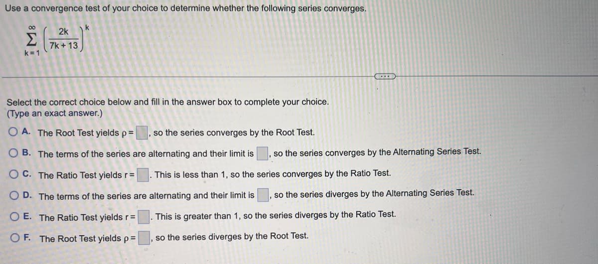 Use a convergence test of your choice to determine whether the following series converges.
80
k=1
2k
7k+ 13
k
Select the correct choice below and fill in the answer box to complete your choice.
(Type an exact answer.)
OA. The Root Test yields p=
so the series converges by the Root Test.
OB. The terms of the series are
alternating and their limit is so the series converges by the Alternating Series Test.
This is less than 1, so the series converges by the Ratio Test.
OC. The Ratio Test yields r=
OD. The terms of the series are alternating and their limit is so the series diverges by the Alternating Series Test.
1
OE. The Ratio Test yields r =
This is greater than 1, so the series diverges by the Ratio Test.
OF. The Root Test yields p=
so the series diverges by the Root Test.