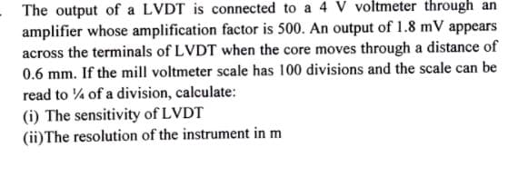 - The output of a LVDT is connected to a 4 V voltmeter through an
amplifier whose amplification factor is 500. An output of 1.8 mV appears
across the terminals of LVDT when the core moves through a distance of
0.6 mm. If the mill voltmeter scale has 100 divisions and the scale can be
read to % of a division, calculate:
(i) The sensitivity of LVDT
(ii)The resolution of the instrument in m
