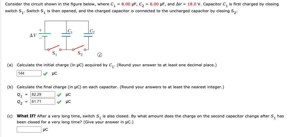 Consider the circuit shown in the figure below, where C, = 8.00 µF, C, = 6.00 µF, and AV = 18.0 v. Capacitor c, is first charged by closing
switch S,. Switch s, is then opened, and the charged capacitor is connected to the uncharged capacitor by closing S,.
AV
S2
(a) Calculate the initial charge (in µC) acquired by C,. (Round your answer to at least one decimal place.)
144
V µC
(b) Calculate the final charge (in µC) on each capacitor. (Round your answers to at least the nearest integer.)
Q1
82.29
Q, = 61.71
V µC
(c) What If? After a very long time, switch S, is also closed. By what amount does the charge on the second capacitor change after S, has
been closed for a very long time? (Give your answer in µc.)
