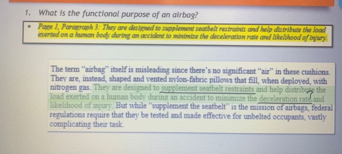1. What is the functional purpose of an airbag?
•
Page 1, Paragraph 3: They are designed to supplement seatbelt restraints and help distribute the load
exerted on a human body during an accident to minimize the deceleration rate and likelihood of injury.
The term "airbag" itself is misleading since there's no significant "air" in these cushions.
They are, instead, shaped and vented nylon-fabric pillows that fill, when deployed, with
nitrogen gas. They are designed to supplement seatbelt restraints and help distribute the
load exerted on a human body during an accident to minimize the deceleration rate. and
likelihood of injury. But while "supplement the seatbelt" is the mission of airbags, federal
regulations require that they be tested and made effective for unbelted occupants, vastly
complicating their task.