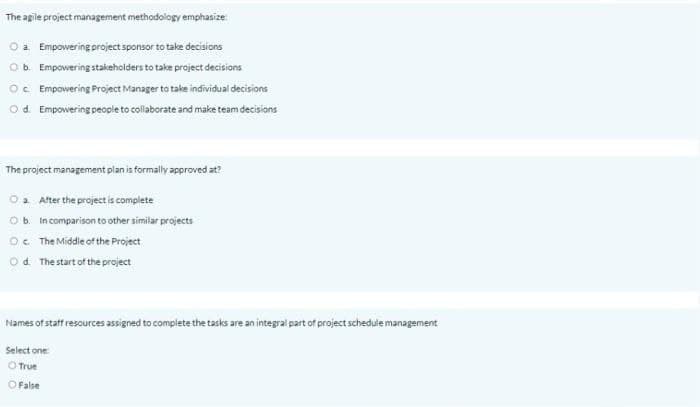 The agile project management methodology emphasize:
Oa Empowering project sponsor to take decisions
Ob. Empowering stakeholders to take project decisions
Oc Empowering Project Manager to take individual decisions
Od. Empowering people to collaborate and make team decisions
The project management plan is formally approved at?
O2 After the project is complete
Ob in comparison to other similar projects
O. The Middle of the Project
O d. The start of the project
Names of statf resources assigned to complete the tasks are an integral part of project schedule management
Select one
O True
O False
