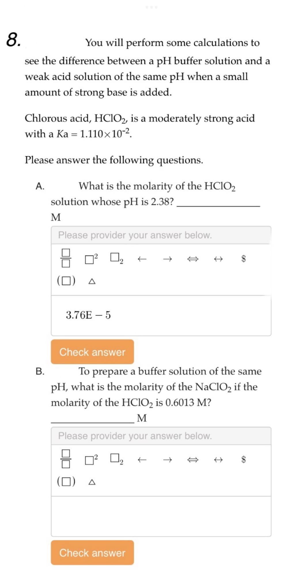 8.
You will perform some calculations to
see the difference between a pH buffer solution and a
weak acid solution of the same pH when a small
amount of strong base is added.
Chlorous acid, HClO2, is a moderately strong acid
with a Ka 1.110×10-².
Please answer the following questions.
A.
=
B.
What is the molarity of the HClO2
solution whose pH is 2.38?
M
Please provider your answer below.
3.76E-5
Check answer
A
仁
To prepare a buffer solution of the same
pH, what is the molarity of the NaClO₂ if the
molarity of the HClO2 is 0.6013 M?
M
Please provider your answer below.
0.₂
Check answer
→ $
$