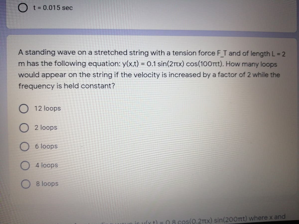 O t= 0.015 sec
A standing wave on a stretched string with a tension force F_T and of length L = 2
m has the following equation: y(x,t) = 0.1 sin(2tx) cos(100rtt). How many loops
would appear on the string if the velocity is increased by a factor of 2 while the
frequency is held constant?
O 12 loops
2 loops
6 loops
4 loops
8 loops
08 cos(0.2Tx) sin(200rtt) where x and
