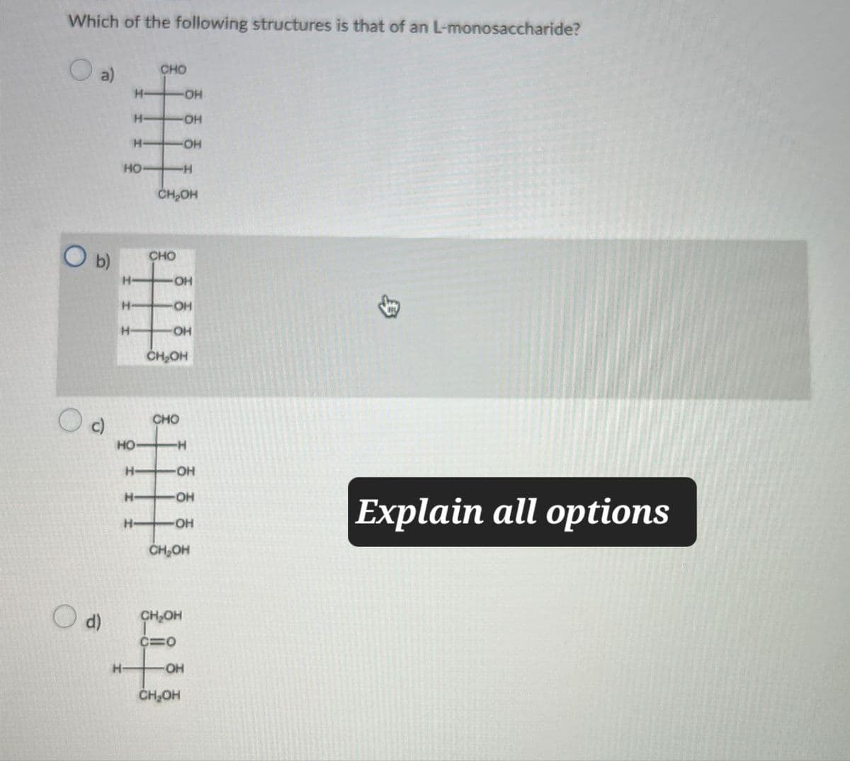 Which of the following structures is that of an L-monosaccharide?
CHO
H-
-OH
H-
-OH
H
OH
HO
-H
CH₂OH
O b)
CHO
H
OH
H
OH
H
OH
CH₂OH
d)
H-
CHO
HO
-H
H-
OH
留
H- -OH
H- OH
CH₂OH
Explain all options
CH₂OH
C=O
-OH
CH₂OH