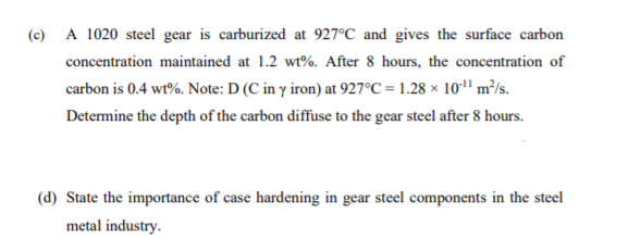 (c) A 1020 steel gear is carburized at 927°C and gives the surface carbon
concentration maintained at 1.2 wt%. After 8 hours, the concentration of
carbon is 0.4 wt%. Note: D (C in y iron) at 927°C = 1.28 × 10*1" m²/s.
Determine the depth of the carbon diffuse to the gear steel after 8 hours.
(d) State the importance of case hardening in gear steel components in the steel
metal industry.
