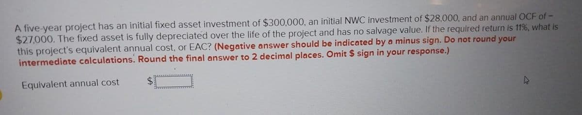 A five-year project has an initial fixed asset investment of $300,000, an initial NWC investment of $28,000, and an annual OCF of -
$27,000. The fixed asset is fully depreciated over the life of the project and has no salvage value. If the required return is 11%, what is
this project's equivalent annual cost, or EAC? (Negative answer should be indicated by a minus sign. Do not round your
intermediate calculations. Round the final answer to 2 decimal places. Omit $ sign in your response.)
Equivalent annual cost