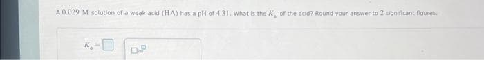 A 0.029 M solution of a weak acid (HA) has a pH of 4.31. What is the K, of the acid? Round your answer to 2 significant figures.
K.-0
D