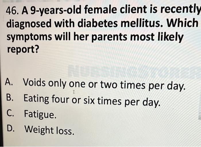 46. A 9-years-old female client is recently
diagnosed with diabetes mellitus. Which
symptoms will her parents most likely
report?
NURSING
A. Voids only one or two times per day.
I
B. Eating four or six times per day.
C. Fatigue.
D. Weight loss.