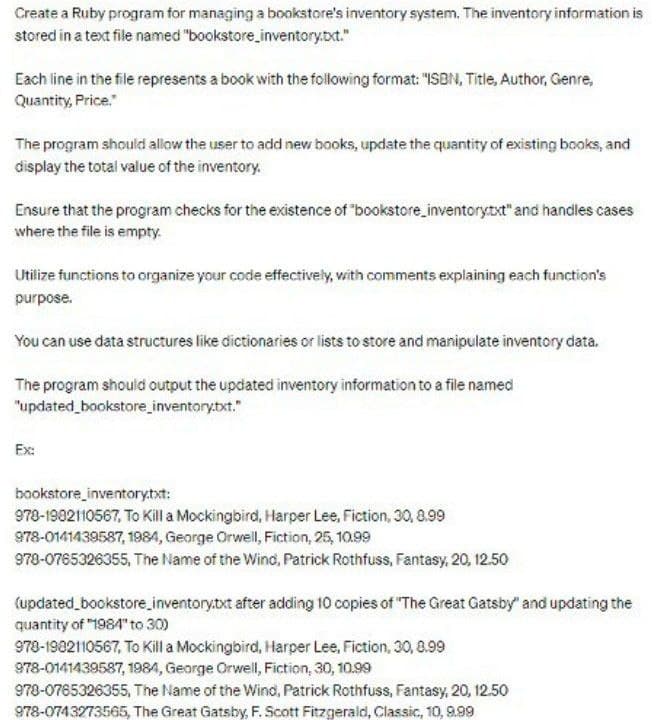 Create a Ruby program for managing a bookstore's inventory system. The inventory information is
stored in a text file named "bookstore_inventory.txt."
Each line in the file represents a book with the following format: "ISBN, Title, Author, Genre,
Quantity, Price."
The program should allow the user to add new books, update the quantity of existing books, and
display the total value of the inventory.
Ensure that the program checks for the existence of "bookstore_inventorytxt" and handles cases
where the file is empty.
Utilize functions to organize your code effectively, with comments explaining each function's
purpose.
You can use data structures like dictionaries or lists to store and manipulate inventory data.
The program should output the updated inventory information to a file named
"updated_bookstore_inventory.txt."
Ex:
bookstore_inventory.txt:
978-1902110567, To Kill a Mockingbird, Harper Lee, Fiction, 30, 8.99
978-0141439587, 1984, George Orwell, Fiction, 25, 10.99
978-0765326355, The Name of the Wind, Patrick Rothfuss, Fantasy, 20, 12.50
(updated_bookstore_inventory.txt after adding 10 copies of "The Great Gatsby" and updating the
quantity of "1984" to 30)
978-1902110567, To Kill a Mockingbird, Harper Lee, Fiction, 30, 8.99
978-0141439587, 1984, George Orwell, Fiction, 30, 10.99
978-0765326355, The Name of the Wind, Patrick Rothfuss, Fantasy, 20, 12.50
978-0743273565, The Great Gatsby, F. Scott Fitzgerald, Classic, 10, 9.99