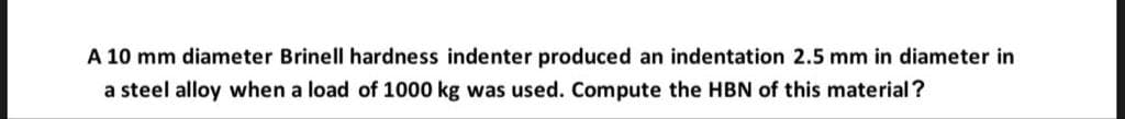 A 10 mm diameter Brinell hardness indenter produced an indentation 2.5 mm in diameter in
a steel alloy when a load of 1000 kg was used. Compute the HBN of this material?
