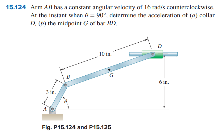 15.124 Arm AB has a constant angular velocity of 16 rad/s counterclockwise.
At the instant when 0 = 90°, determine the acceleration of (a) collar
D, (b) the midpoint G of bar BD.
A
3 in.
D
10 in.
B
G
6 in.
Fig. P15.124 and P15.125