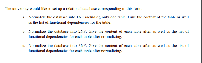 The university would like to set up a relational database corresponding to this form.
a. Normalize the database into INF including only one table. Give the content of the table as well
as the list of functional dependencies for the table.
b. Normalize the database into 2NF. Give the content of each table after as well as the list of
functional dependencies for each table after normalizing.
c. Normalize the database into 3NF. Give the content of each table after as well as the list of
functional dependencies for each table after normalizing.