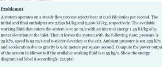 Problem#
A system operates on a steady flow process rejects heat at 0.18 kilojoules per second. The
initial and final enthalpies are 2,850 kJ/kg and 2,500 kJ/kg, respectively. The available
working fluid that enters the system is at 30 m/s with an internal energy 1.45 kJ/kg of 5-
meter elevation at the inlet. Then it leaves the system with the following state; pressure is
25 kPa, speed is 95 m/s and o-meter elevation at the exit. Ambient pressure is 101.325 kPa
and acceleration due to gravity is 9.81 meters per square second. Compute the power outpu
of the system in kilowatts if the available working fluid is 0.55 kg/s. Show the energy
diagram and label it accordingly. (25 pts)
