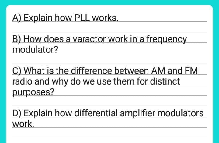 A) Explain how PLL works.
B) How does a varactor work in a frequency
modulator?
C) What is the difference between AM and FM
radio and why do we use them for distinct
purposes?
D) Explain how differential amplifier modulators
work.