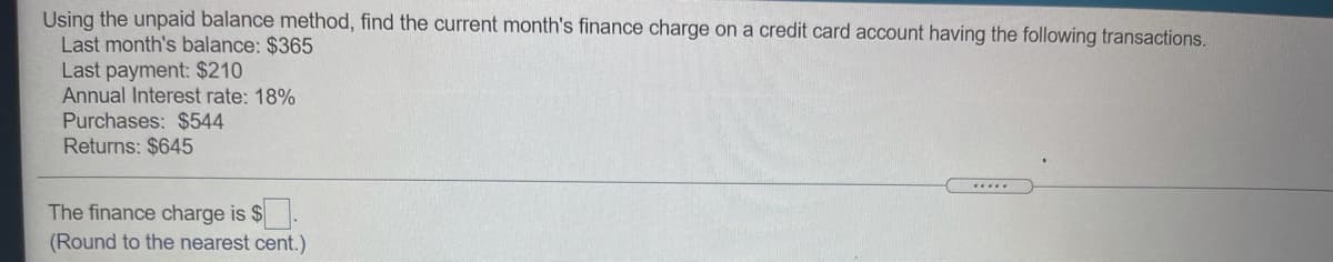 Using the unpaid balance method, find the current month's finance charge on a credit card account having the following transactions.
Last month's balance: $365
Last payment: $210
Annual Interest rate: 18%
Purchases: $544
Returns: $645
....
The finance charge is $
(Round to the nearest cent.)
