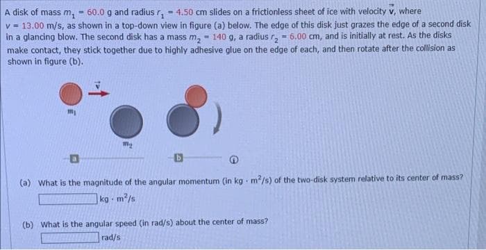 = 4.50 cm slides on a frictionless sheet of ice with velocity v, where
A disk of mass m, = 60.0 g and radius r,
v - 13.00 m/s, as shown in a top-down view in figure (a) below. The edge of this disk just grazes the edge of a second disk
in a glancing blow. The second disk has a mass m, - 140 g, a radius r, - 6.00 cm, and is initially at rest. As the disks
%3!
make contact, they stick together due to highly adhesive glue on the edge of each, and then rotate after the collision as
shown in figure (b).
(a) What is the magnitude of the angular momentum (in kg m2/s) of the two-disk system relative to its center of mass?
kg-
m2/s
(b) What is the angular speed (in rad/s) about the center of mass?
rad/s
