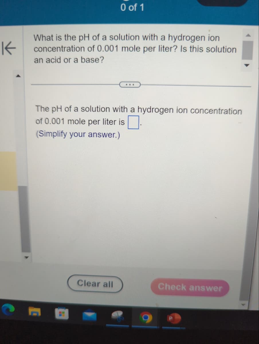 K
0 of 1
What is the pH of a solution with a hydrogen ion
concentration of 0.001 mole per liter? Is this solution
an acid or a base?
The pH of a solution with a hydrogen ion concentration
of 0.001 mole per liter is
(Simplify your answer.)
Clear all
Check answer