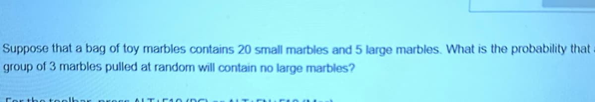 Suppose that a bag of toy marbles contains 20 small marbles and 5 large marbles. What is the probability that
group of 3 marbles pulled at random will contain no large marbles?
For the toolb
DO