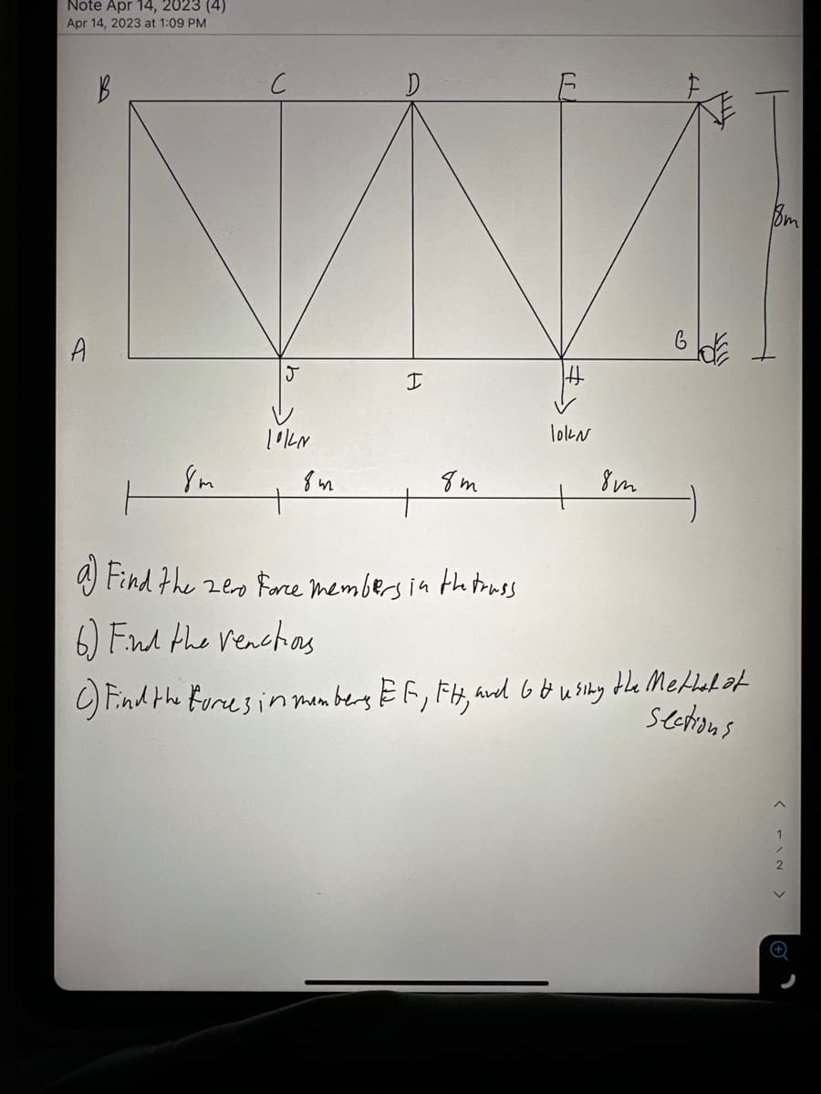 Note Apr 14, 2023 (4)
Apr 14, 2023 at 1:09 PM
B
A
8m
J
10/4N
8m
D
I
+
8m
lokN
+
8m
GOE
a Find the zero Force members in the truss
6) Find the reactions
C) Find the forces in members, EF, FH, and G & using the Method of
sections
Bm
< IN >