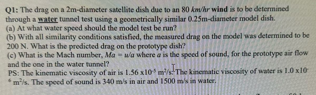 Q1: The drag on a 2m-diameter satellite dish due to an 80 km/hr wind is to be determined
through a water tunnel test using a geometrically similar 0.25m-diameter model dish.
(a) At what water speed should the model test be run?
(b) With all similarity conditions satisfied, the measured drag on the model was determined to be
200 N. What is the predicted drag on the prototype dish?
(c) What is the Mach number, Ma = u/a where a is the speed of sound, for the prototype air flow
and the one in the water tunnel?
PS: The kinematic viscosity of air is 1.56 x10-5 m²/s.-The kinematic viscosity of water is 1.0 x10-
6 m²/s. The speed of sound is 340 m/s in air and 1500 m/s in water.