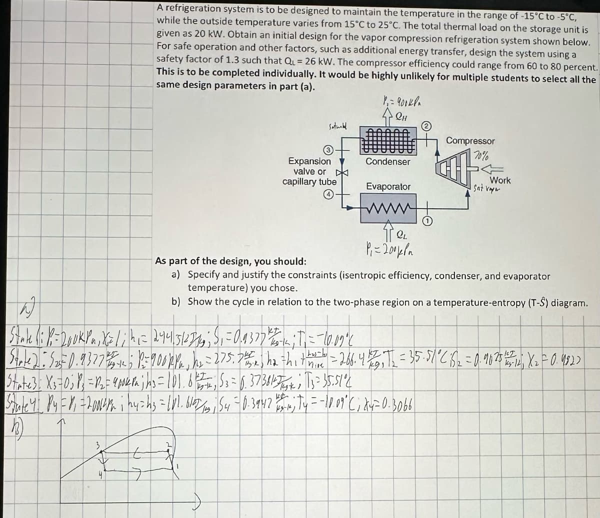 A refrigeration system is to be designed to maintain the temperature in the range of -15°C to -5°C,
while the outside temperature varies from 15°C to 25°C. The total thermal load on the storage unit is
given as 20 kW. Obtain an initial design for the vapor compression refrigeration system shown below.
For safe operation and other factors, such as additional energy transfer, design the system using a
safety factor of 1.3 such that QL = 26 kW. The compressor efficiency could range from 60 to 80 percent.
This is to be completed individually. It would be highly unlikely for multiple students to select all the
same design parameters in part (a).
Saturbel
4
3
Expansion
valve or
capillary tube
P= 900ква
QH
की
kt
State (: R=Dook Pn, X= 1 ; h₁= 2441|512714; S₁ = 0.9377 4 235-1 ; T₁ = -10.09°C
Condenser
Evaporator
Tel.
Pi=200 ква
0
Compressor
70%
Work
I sat vayer
As part of the design, you should:
a)
Specify and justify the constraints (isentropic efficiency, condenser, and evaporator
temperature) you chose.
b) Show the cycle in relation to the two-phase region on a temperature-entropy (T-S) diagram.
Strte): 525 0.9327 76542 P= 900 kPa, h₂ = 275, 742, ha thith=266. 41/25, T₂ = 35.51 °C 152 = 0.90 275 1454 141, X₂2 = 0.9822
State3: X₁=0; 1² = R₂ = 4krajin₂ = 101.675₂ = 0.37384-7+; 13 = 35.51°2
Stute 4 P4 = V₁ = 2004/² i by=h₂ = 1V1.610/3, 54 -0.3942 #444; Ty = -10.09 ° C; X4=0.3066
h)