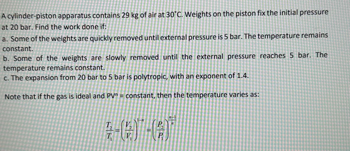 A cylinder-piston apparatus contains 29 kg of air at 30°C. Weights on the piston fix the initial pressure
at 20 bar. Find the work done if:
a. Some of the weights are quickly removed until external pressure is 5 bar. The temperature remains
constant.
b. Some of the weights are slowly removed until the external pressure reaches 5 bar. The
temperature remains constant.
c. The expansion from 20 bar to 5 bar is polytropic, with an exponent of 1.4.
Note that if the gas is ideal and PV = constant, then the temperature varies as:
T₂
Tv
1-n
P.
n-1