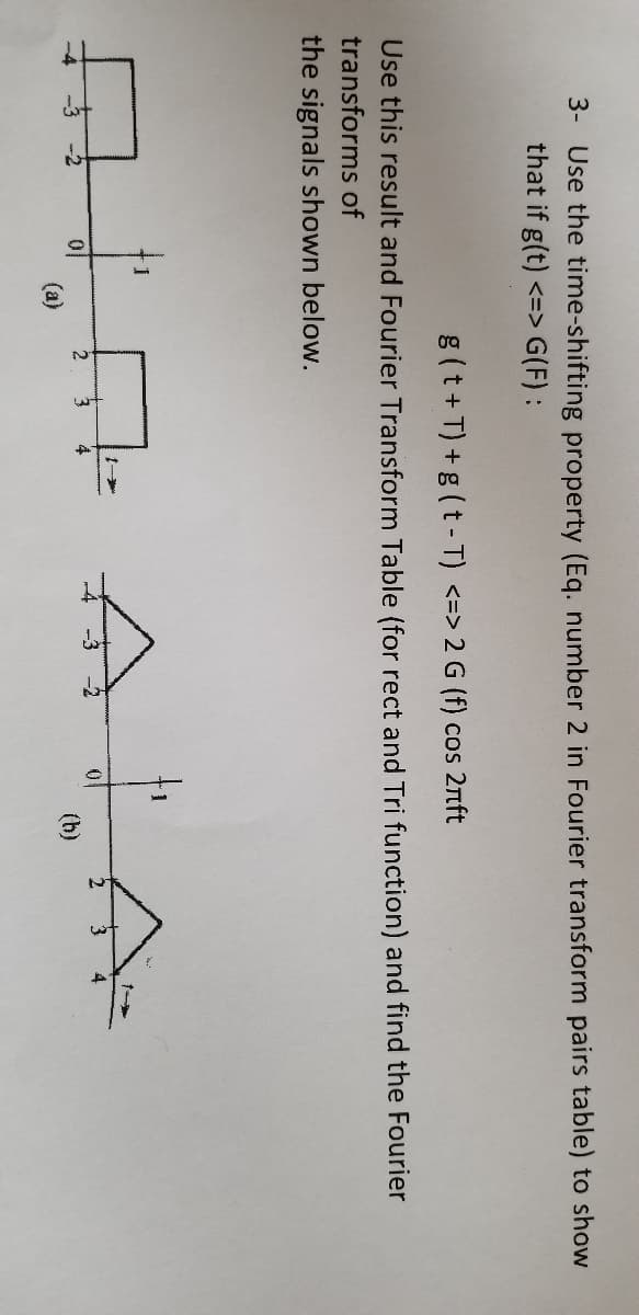 3- Use the time-shifting property (Eq. number 2 in Fourier transform pairs table) to show
that if g(t) <=> G(F) :
g(t+T) +g (t - T) <=> 2 G (f) cos 2nft
Use this result and Fourier Transform Table (for rect and Tri function) and find the Fourier
transforms of
the signals shown below.
3
(h)
(a)
