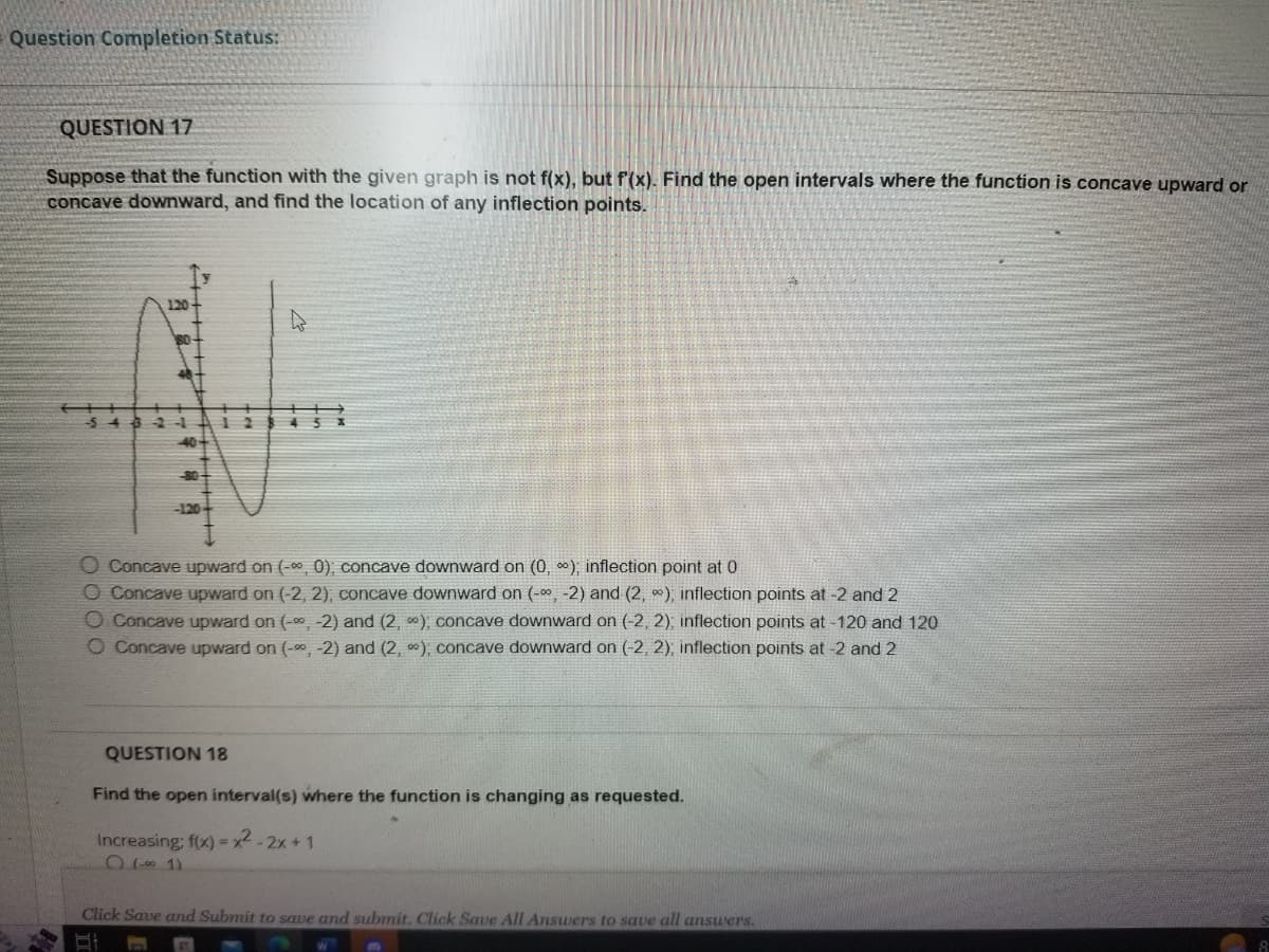 Question Completion Status:
QUESTION 17
Suppose that the function with the given graph is not f(x), but f'(x). Find the open intervals where the function is concave upward or
concave downward, and find the location of any inflection points.
120
2
O Concave upward on (-∞, 0); concave downward on (0, ∞); inflection point at 0
O Concave upward on (-2, 2), concave downward on (-∞, -2) and (2, ∞), inflection points at -2 and 2
O Concave upward on (-∞, -2) and (2, ); concave downward on (-2, 2), inflection points at -120 and 120
O Concave upward on (-∞, -2) and (2,), concave downward on (-2, 2), inflection points at -2 and 2
QUESTION 18
Find the open interval(s) where the function is changing as requested.
Increasing: f(x)=x²-2x+1
0 (-001)
Click Save and Submit to save and submit. Click Save All Answers to save all answers.