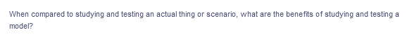 When compared to studying and testing an actual thing or scenario, what are the benefits of studying and testing a
model?
