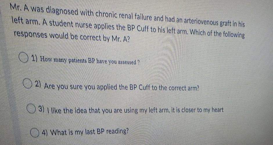 Mr. A was diagnosed with chronic renal failure and had an arteriovenous graft in his
left arm. A student nurse applies the BP Cuff to his left arm. Which of the following
responses would be correct by Mr. A?
1) How many patients BP have you assessed ?
O 21 Are you sure you applied the BP Cuff to the correct arm?
3) | like the idea that you are using my left arm, it is closer to my heart
O 4) What is my last BP reading?

