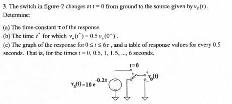 3. The switch in figure-2 changes at t= 0 from ground to the source given by v, (1).
Determine:
(a) The time-constant t of the response.
(b) The time t' for which v,() = 0.5 v (0*).
(c) The graph of the response for 0sIs 6r, and a table of response values for every 0.5
seconds. That is, for the times t= 0, 0.5, 1, 1.5, ., 6 seconds.
t=0
-0.2t
(1) - 10 e
