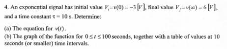 4. An exponential signal has initial value V,=v(0) = -3 (v], final value V,-v() = 6 [V],
and a time constant t = 10 s. Determine:
(a) The equation for v).
(b) The graph of the function for 0srs100 seconds, together with a table of values at 10
seconds (or smaller) time intervals.
