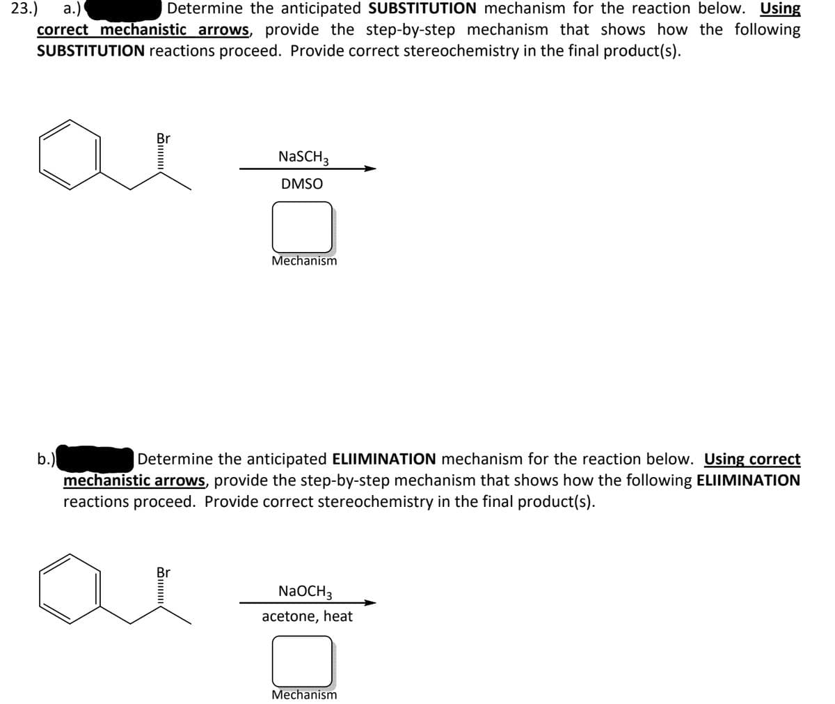 23.)
а.)
correct mechanistic arrows, provide the step-by-step mechanism that shows how the following
SUBSTITUTION reactions proceed. Provide correct stereochemistry in the final product(s).
Determine the anticipated SUBSTITUTION mechanism for the reaction below. Using
Br
NaSCH3
DMSO
Mechanism
b.)
mechanistic arrows, provide the step-by-step mechanism that shows how the following ELIIMINATION
reactions proceed. Provide correct stereochemistry in the final product(s).
Determine the anticipated ELIIMINATION mechanism for the reaction below. Using correct
Br
NaOCH3
acetone, heat
Mechanism
