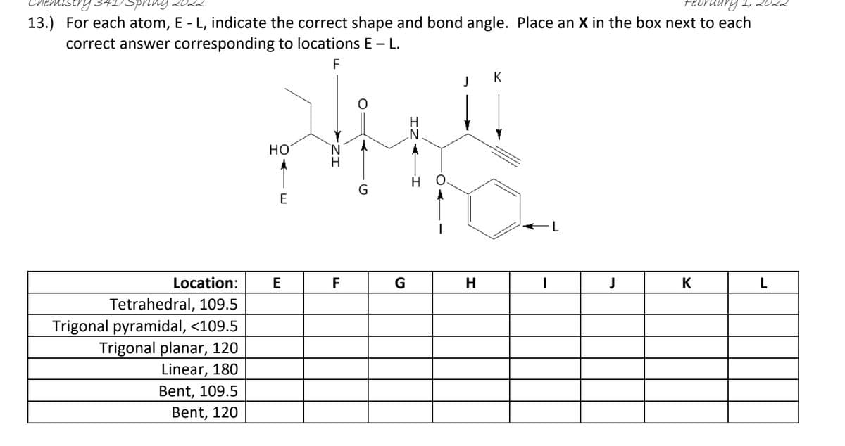 13.) For each atom, E - L, indicate the correct shape and bond angle. Place an X in the box next to each
correct answer corresponding to locations E -L.
F
J
K
но
E
Location:
E
F
G
K
L
Tetrahedral, 109.5
Trigonal pyramidal, <109.5
Trigonal planar, 120
Linear, 180
Bent, 109.5
Bent, 120
IZ:
