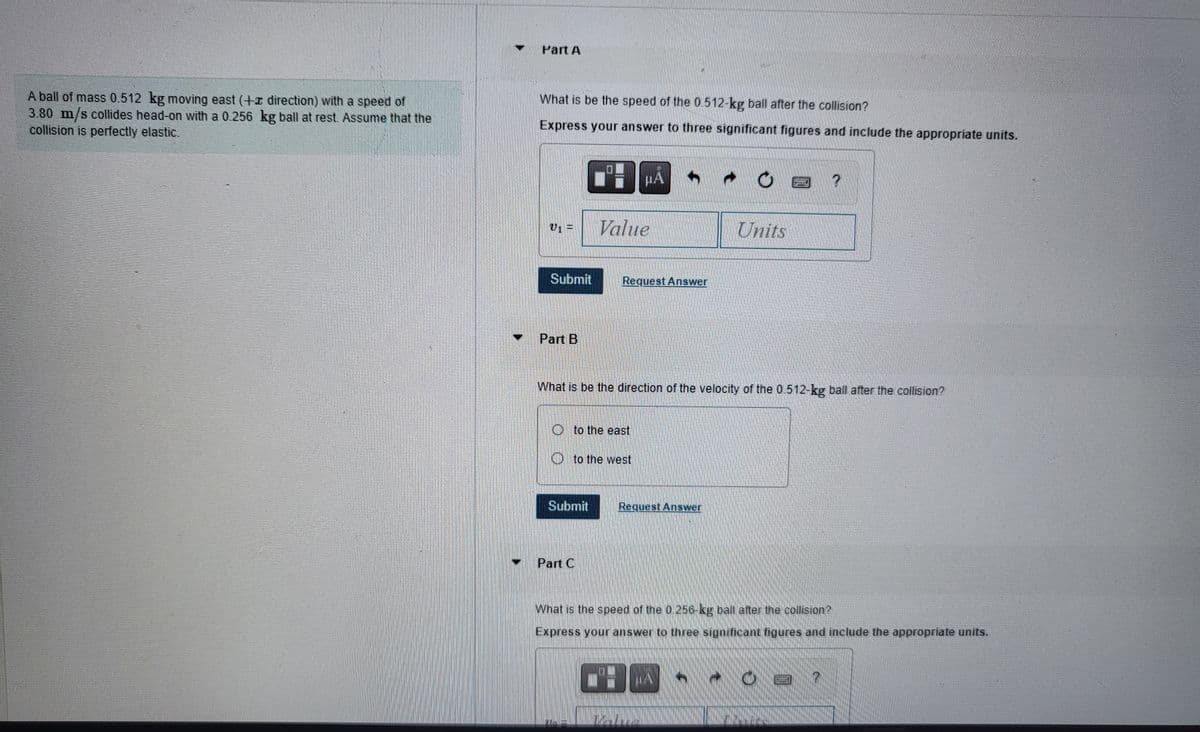 A ball of mass 0.512 kg moving east (+z direction) with a speed of
3.80 m/s collides head-on with a 0.256 kg ball at rest. Assume that the
collision is perfectly elastic.
Part A
What is be the speed of the 0.512-kg ball after the collision?
Express your answer to three significant figures and include the appropriate units.
Submit
Part B
H
Submit
Part C
E
HA
Value
Oto the east
Oto the west
Request Answer.
What is be the direction of the velocity of the 0.512-kg ball after the collision?
Units
Request Answer
?
What is the speed of the 0 256-kg ball after the collision?
Express your answer to three significant figures and include the appropriate units.
7