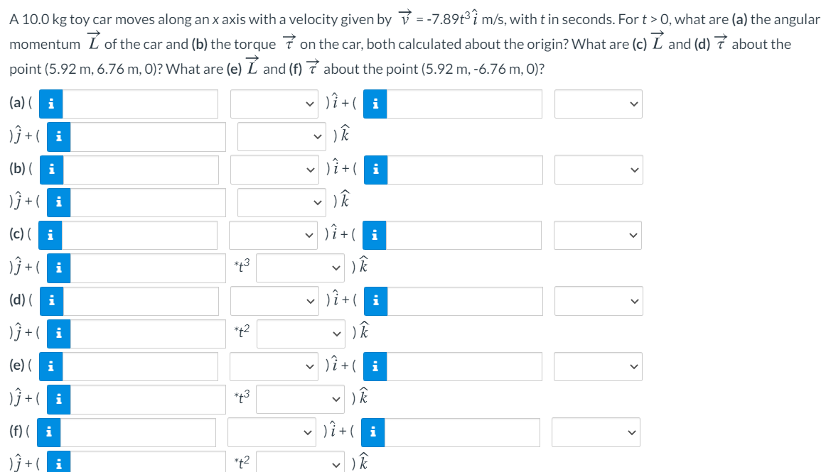 A 10.0 kg toy car moves along an x axis with a velocity given by v = -7.89t³ i m/s, with t in seconds. For t > 0, what are (a) the angular
momentum
of the car and (b) the torque 7 on the car, both calculated about the origin? What are (c) L and (d) 7 about the
point (5.92 m, 6.76 m, 0)? What are (e) L and (f) 7 about the point (5.92 m, -6.76 m, 0)?
(a) ( i
v Dî+( i
)ĵ + ( i
(b) ( i
v )î +( i
)ĵ + ( i
(c) ( i
*t3
(d) ( i
*t2
(e) ( i
)ŷ + ( i
*t3
(f) ( i
*+2
>
