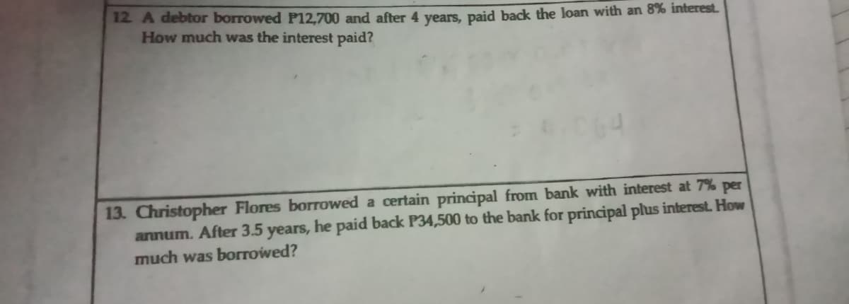 12 A debtor borrowed P12.700 and after 4 years, paid back the loan with an 8% interest.
How much was the interest paid?
13. Christopher Flores borTowed a certain principal from bank with interest at 7% per
annum. After 3.5 years, he paid back P34,500 to the bank for principal plus interest. How
much was borrowed?
